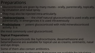 Preparations
• Glucocorticoids are given by many routes - orally, parenterally, topically,
by inhalation and nasal spray.
• They may also be injected intra-articularly.
• Hydrocortisone,----the chief natural glucocorticoid is used orally and
parenterally; in emergencies it is used intravenously
• Prednisolone - potent glucocorticoid with mild mineralocorticoid
activity. It is
the most commonly used glucocorticoid.
Topical Preparations
Several glucocorticoids like hydrocortisone, dexamethasone and
betamethasone are available for topical use as creams, ointments, nasal
and eye drops.
Some of them also contain antibiotics.
 