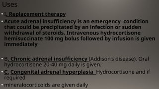 Uses
• I. Replacement therapy
• Acute adrenal insufficiency is an emergency condition
that could be precipitated by an infection or sudden
withdrawal of steroids. Intravenous hydrocortisone
hemisuccinate 100 mg bolus followed by infusion is given
immediately
• B. Chronic adrenal insufficiency (Addison’s disease). Oral
hydrocortisone 20-40 mg daily is given.
• C. Congenital adrenal hyperplasia Hydrocortisone and if
required
• mineralocorticoids are given daily
 