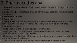II. Pharmacotherapy
• 1. Rheumatoid arthritis – If 1-2 joints are involved, intra-articular injections are
preferred.
• 2. Osteoarthritis -Steroids are given as intraarticular injections with strict aseptic
precautions
• 3. Rheumatic carditis
• 4. Acute gout
• 5. Allergic diseases like angioneurotic edema,hay fever, serum sickness, contact
dermatitis,urticaria, drug reactions and anaphylaxis–steroids are indicated
• 6. Bronchial asthma
• • Acute exacerbations – a short course of prednisolone
• • Status asthmaticus – intravenous hydrocortisone hemisuccinate 100-200 mg
repeated after 8 hrs 40-60 mg per day.
• • Chronic asthma–Inhalational steroids are used and in more severe cases low dose
oral prednisolone is indicated.
• COPD– exacerbation may be treated with short course of prednisolone.
 