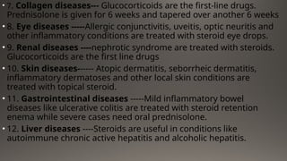 • 7. Collagen diseases--- Glucocorticoids are the first-line drugs.
Prednisolone is given for 6 weeks and tapered over another 6 weeks
• 8. Eye diseases -----Allergic conjunctivitis, uveitis, optic neuritis and
other inflammatory conditions are treated with steroid eye drops.
• 9. Renal diseases ----nephrotic syndrome are treated with steroids.
Glucocorticoids are the first line drugs
• 10. Skin diseases------ Atopic dermatitis, seborrheic dermatitis,
inflammatory dermatoses and other local skin conditions are
treated with topical steroid.
• 11. Gastrointestinal diseases -----Mild inflammatory bowel
diseases like ulcerative colitis are treated with steroid retention
enema while severe cases need oral prednisolone.
• 12. Liver diseases ----Steroids are useful in conditions like
autoimmune chronic active hepatitis and alcoholic hepatitis.
 