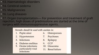 • 13. Haematologic disorders
• 14. Cerebral oedema
• 15. Malignancies
• 16. Lung diseases
• 17. Organ transplantation---- For prevention and treatment of graft
rejection, high doses of prednisolone are started at the time of
surgery with immunosuppressive agents.
 