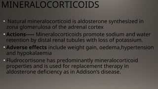 MINERALOCORTICOIDS
• Natural mineralocorticoid is aldosterone synthesized in
zona glomerulosa of the adrenal cortex
• Actions----- Mineralocorticoids promote sodium and water
retention by distal renal tubules with loss of potassium.
• Adverse effects include weight gain, oedema,hypertension
and hypokalaemia
• Fludrocortisone has predominantly mineralocorticoid
properties and is used for replacement therapy in
aldosterone deficiency as in Addison’s disease.
 