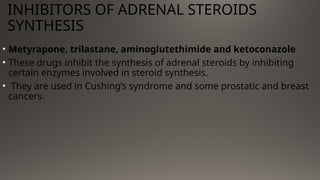 INHIBITORS OF ADRENAL STEROIDS
SYNTHESIS
• Metyrapone, trilastane, aminoglutethimide and ketoconazole
• These drugs inhibit the synthesis of adrenal steroids by inhibiting
certain enzymes involved in steroid synthesis.
• They are used in Cushing’s syndrome and some prostatic and breast
cancers.
 
