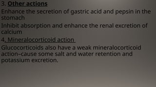3. Other actions
Enhance the secretion of gastric acid and pepsin in the
stomach
Inhibit absorption and enhance the renal excretion of
calcium
4. Mineralocorticoid action
Glucocorticoids also have a weak mineralocorticoid
action–cause some salt and water retention and
potassium excretion.
 