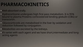 PHARMACOKINETICS
• Well-absorbed orally.
• Hydrocortisone undergoes high first pass metabolism. It is 95%
bound to plasma Proteins–corticosteroid binding globulin (CBG) or
transcortin.
• Glucocorticoids are metabolised in the liver by oxidation and
reduction followed by conjugation.
• Metabolites are excreted by the kidneys.
• t½ varies with each agent and we have short,intermediate and long-
acting agents
 