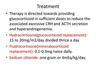 Treatment
• Therapy is directed towards providing
glucocorticoid in sufficient doses to reduce the
associated excessive CRH and ACTH secretion
and hyperandrogenemia.
• Hydrocortisone(glucocorticoid replacement):
15 to 20mg/m2/day divided thrice a day
• Fludrocortisone(mineralocorticoid
replacement): 0.1-0.3mg twice daily.
• Sodium chloride: one gram or 4mEq/kg/day.
 