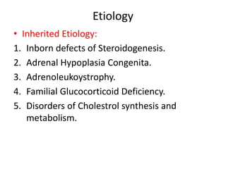 Etiology
• Inherited Etiology:
1. Inborn defects of Steroidogenesis.
2. Adrenal Hypoplasia Congenita.
3. Adrenoleukoystrophy.
4. Familial Glucocorticoid Deficiency.
5. Disorders of Cholestrol synthesis and
metabolism.
 