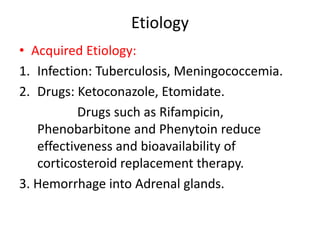 Etiology
• Acquired Etiology:
1. Infection: Tuberculosis, Meningococcemia.
2. Drugs: Ketoconazole, Etomidate.
Drugs such as Rifampicin,
Phenobarbitone and Phenytoin reduce
effectiveness and bioavailability of
corticosteroid replacement therapy.
3. Hemorrhage into Adrenal glands.
 