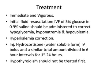 Treatment
• Immediate and Vigorous.
• Initial fluid resuscitation: IVF of 5% glucose in
0.9% saline should be administered to correct
hypoglycemia, hyponatremia & hypovolemia.
• Hyperkalemia correction.
• Inj. Hydrocortisone (water soluble form) IV
bolus and a similar total amount divided in 6
hour intervals for 1st 24 hours.
• Hypothyroidism should not be treated first.
 