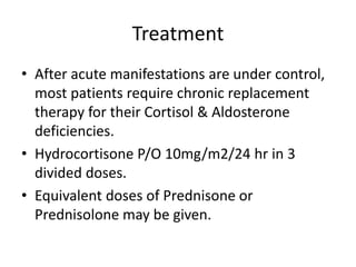Treatment
• After acute manifestations are under control,
most patients require chronic replacement
therapy for their Cortisol & Aldosterone
deficiencies.
• Hydrocortisone P/O 10mg/m2/24 hr in 3
divided doses.
• Equivalent doses of Prednisone or
Prednisolone may be given.
 