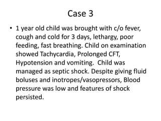 Case 3
• 1 year old child was brought with c/o fever,
cough and cold for 3 days, lethargy, poor
feeding, fast breathing. Child on examination
showed Tachycardia, Prolonged CFT,
Hypotension and vomiting. Child was
managed as septic shock. Despite giving fluid
boluses and inotropes/vasopressors, Blood
pressure was low and features of shock
persisted.
 