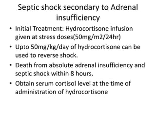 Septic shock secondary to Adrenal
insufficiency
• Initial Treatment: Hydrocortisone infusion
given at stress doses(50mg/m2/24hr)
• Upto 50mg/kg/day of hydrocortisone can be
used to reverse shock.
• Death from absolute adrenal insufficiency and
septic shock within 8 hours.
• Obtain serum cortisol level at the time of
administration of hydrocortisone
 