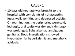 CASE- 1
• 10 days old neonate was brought to the
hospital with complaints of not accepting
feeds well, vomiting and decreased activity.
On examination, the peripheries were cold,
lethargic, oral cavity was dry and skin turgor
was prolonged. Baby also had ambiguous
genitalia. Blood investigations showed
Hyponatremia, hyperkalemia and metabolic
acidosis.
 