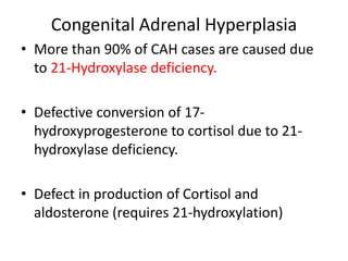 Congenital Adrenal Hyperplasia
• More than 90% of CAH cases are caused due
to 21-Hydroxylase deficiency.
• Defective conversion of 17-
hydroxyprogesterone to cortisol due to 21-
hydroxylase deficiency.
• Defect in production of Cortisol and
aldosterone (requires 21-hydroxylation)
 