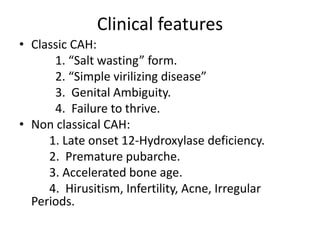 Clinical features
• Classic CAH:
1. “Salt wasting” form.
2. “Simple virilizing disease”
3. Genital Ambiguity.
4. Failure to thrive.
• Non classical CAH:
1. Late onset 12-Hydroxylase deficiency.
2. Premature pubarche.
3. Accelerated bone age.
4. Hirusitism, Infertility, Acne, Irregular
Periods.
 