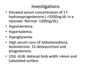 Investigations
• Elevated serum concentration of 17-
hydroxyprogesterone ( >3500ng/dL in a
neonate. Normal- 1200ng/dL)
• Hyponatremia.
• Hyperkalemia.
• Hypoglycemia.
• High serum conc of Aldostenedione,
testosterone. 21-deoxycortisol and
progesterone.
• USG -KUB: Adrenal limb width >4mm and
Lobulated surface.
 