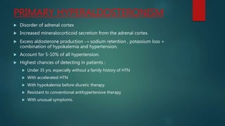 PRIMARY HYPERALDOSTERONISM
 Disorder of adrenal cortex
 Increased mineralocorticoid secretion from the adrenal cortex.
 Excess aldosterone production → sodium retention , potassium loss +
combination of hypokalemia and hypertension.
 Account for 5-10% of all hypertension.
 Highest chances of detecting in patients :
 Under 35 yrs. especially without a family history of HTN
 With accelerated HTN
 With hypokalemia before diuretic therapy
 Resistant to conventional antihypertensive therapy
 With unusual symptoms.
 