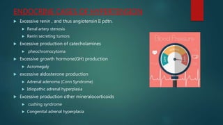 ENDOCRINE CASES OF HYPERTENSION
 Excessive renin , and thus angiotensin II pdtn.
 Renal artery stenosis
 Renin secreting tumors
 Excessive production of catecholamines
 pheochromocytoma
 Excessive growth hormone(GH) production
 Acromegaly
 excessive aldosterone production
 Adrenal adenoma (Conn Syndrome)
 Idiopathic adrenal hyperplasia
 Excessive production other mineralocorticoids
 cushing syndrome
 Congenital adrenal hyperplasia
 