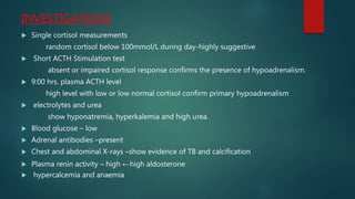 INVESTIGATIONS
 Single cortisol measurements
random cortisol below 100mmol/L during day-highly suggestive
 Short ACTH Stimulation test
absent or impaired cortisol response confirms the presence of hypoadrenalism.
 9:00 hrs. plasma ACTH level
high level with low or low normal cortisol confirm primary hypoadrenalism
 electrolytes and urea
show hyponatremia, hyperkalemia and high urea.
 Blood glucose – low
 Adrenal antibodies –present
 Chest and abdominal X-rays –show evidence of TB and calcification
 Plasma renin activity – high ←high aldosterone
 hypercalcemia and anaemia
 