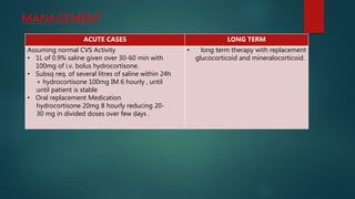 MANAGEMENT
ACUTE CASES LONG TERM
Assuming normal CVS Activity
• 1L of 0.9% saline given over 30-60 min with
100mg of i.v. bolus hydrocortisone.
• Subsq req. of several litres of saline within 24h
+ hydrocortisone 100mg IM 6 hourly , until
until patient is stable
• Oral replacement Medication
hydrocortisone 20mg 8 hourly reducing 20-
30 mg in divided doses over few days .
• long term therapy with replacement
glucocorticoid and mineralocorticoid.
 