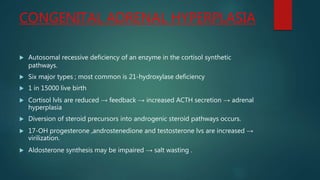 CONGENITAL ADRENAL HYPERPLASIA
 Autosomal recessive deficiency of an enzyme in the cortisol synthetic
pathways.
 Six major types ; most common is 21-hydroxylase deficiency
 1 in 15000 live birth
 Cortisol lvls are reduced → feedback → increased ACTH secretion → adrenal
hyperplasia
 Diversion of steroid precursors into androgenic steroid pathways occurs.
 17-OH progesterone ,androstenedione and testosterone lvs are increased →
virilization.
 Aldosterone synthesis may be impaired → salt wasting .
 