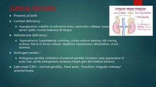 CLINICAL FEATURES
 Presents at birth
 Cortisol deficiency –
 Hypoglycemia ,inability to withstand stress ,vasomotor collapse, hyperpigmentation,
apneic spells, muscle weakness & fatigue
 Aldosterone deficiency-
 hyponatremia, hyperkalemia, vomiting, urinary sodium wasting, salt craving,
acidosis, failure to thrive, volume depletion, hypotension, dehydration, shock ,
diarrhea.
 Androgen excess –
 Ambiguous gentilia, virilization of external genitilia, hirsutism, early appearance of
pubic hair, penile enlargement, excessive height gain and skeletal advance.
 Late onset CAH – normal genitilia , have acne , hirsutism, irregular menses/
amenorrhoea.
 