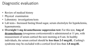 Diagnostic evaluation
• Review of medical history
• Physical examination
• Laboratory investigations/tests
 Lab tests-- Increased fasting blood sugar, serum electrolyte for hypokelemia,
hypernatremia.
 Overnight 1-mg dexamethasone suppression test: For this test, 1mg of
dexamethasone (exogenous corticosteroid) is administered at 11 pm, with
measurement of serum cortisol the next morning at 8 am. In healthy
individuals, the serum cortisol should be less than 2-3 mcg/dL. Cushing's
syndrome may be excluded with a cortisol level less than 1.8 mcg/dL
 