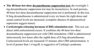  The 48-hour low-dose dexamethasone suppression test: the overnight 1-
mg dexamethasone suppression test may be inconclusive. In such persons,
48-hour low-dose dexamethasone suppression test is performed. In this test,
0.5mg dexamethasone is administered every six hours for eight doses and
serum cortisol levels are measured. (complete absence of adrenocortical
supression suggest tumor)
 Corticotropin-releasing hormone (CRH) stimulation test: This test can
detect mild corticosteroid excess. It combines the 48-hour low-dose
dexamethasone suppression test with CRH stimulation. CRH is administered
intravenously two hours after the eighth dose of 0.5mg dexamethasone.
Corticosteroid levels are measured 15 minutes after CRH administration. A
level of greater than 1.4 mg/dL is suggestive of Cushing's syndrome.
 