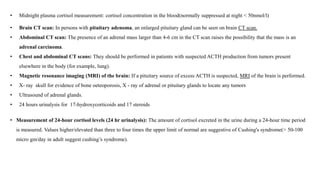 • Midnight plasma cortisol measurement: cortisol concentration in the blood(normally suppressed at night < 50nmol/l)
• Brain CT scan: In persons with pituitary adenoma, an enlarged pituitary gland can be seen on brain CT scan.
• Abdominal CT scan: The presence of an adrenal mass larger than 4-6 cm in the CT scan raises the possibility that the mass is an
adrenal carcinoma.
• Chest and abdominal CT scans: They should be performed in patients with suspected ACTH production from tumors present
elsewhere in the body (for example, lung).
• Magnetic resonance imaging (MRI) of the brain: If a pituitary source of excess ACTH is suspected, MRI of the brain is performed.
• X- ray skull for evidence of bone oeteoporosis, X - ray of adrenal or pituitary glands to locate any tumors
• Ultrasound of adrenal glands.
• 24 hours urinalysis for 17-hydroxycorticoids and 17 steroids
• Measurement of 24-hour cortisol levels (24 hr urinalysis): The amount of cortisol excreted in the urine during a 24-hour time period
is measured. Values higher/elevated than three to four times the upper limit of normal are suggestive of Cushing's syndrome(> 50-100
micro gm/day in adult suggest cushing’s syndrome).
 