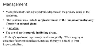 Management
• Management of Cushing's syndrome depends on the primary cause of the
syndrome.
• The treatment may include surgical removal of the tumor/Adrenalectomy
if tumor in adrenal gland
• Radiation,
• The use of corticosteroid-inhibiting drugs.
• Cushing's syndrome is primarily treated surgically. When surgery is
unsuccessful or contraindicated, medical therapy is needed to treat
hypercortisolism.
 