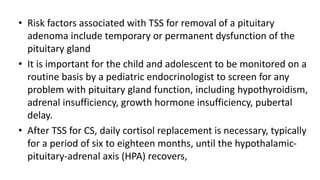 • Risk factors associated with TSS for removal of a pituitary
adenoma include temporary or permanent dysfunction of the
pituitary gland
• It is important for the child and adolescent to be monitored on a
routine basis by a pediatric endocrinologist to screen for any
problem with pituitary gland function, including hypothyroidism,
adrenal insufficiency, growth hormone insufficiency, pubertal
delay.
• After TSS for CS, daily cortisol replacement is necessary, typically
for a period of six to eighteen months, until the hypothalamic-
pituitary-adrenal axis (HPA) recovers,
 