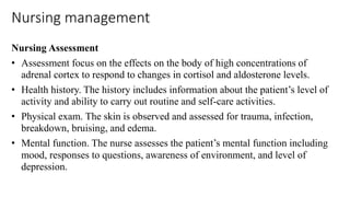 Nursing management
Nursing Assessment
• Assessment focus on the effects on the body of high concentrations of
adrenal cortex to respond to changes in cortisol and aldosterone levels.
• Health history. The history includes information about the patient’s level of
activity and ability to carry out routine and self-care activities.
• Physical exam. The skin is observed and assessed for trauma, infection,
breakdown, bruising, and edema.
• Mental function. The nurse assesses the patient’s mental function including
mood, responses to questions, awareness of environment, and level of
depression.
 
