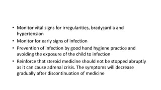 • Monitor vital signs for irregularities, bradycardia and
hypertension
• Monitor for early signs of infection
• Prevention of infection by good hand hygiene practice and
avoiding the exposure of the child to infection
• Reinforce that steroid medicine should not be stopped abruptly
as it can cause adrenal crisis. The symptoms will decrease
gradually after discontinuation of medicine
 