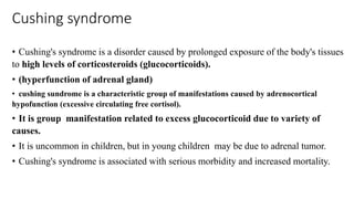 Cushing syndrome
• Cushing's syndrome is a disorder caused by prolonged exposure of the body's tissues
to high levels of corticosteroids (glucocorticoids).
• (hyperfunction of adrenal gland)
• cushing sundrome is a characteristic group of manifestations caused by adrenocortical
hypofunction (excessive circulating free cortisol).
• It is group manifestation related to excess glucocorticoid due to variety of
causes.
• It is uncommon in children, but in young children may be due to adrenal tumor.
• Cushing's syndrome is associated with serious morbidity and increased mortality.
 