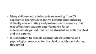 • Many children and adolescents recovering from CS
experience changes in cognitive performance including
difficulty concentrating and problems with memory that
may affect their academic performance for an
indeterminate period that can be stressful for both the child
and the parents.
• It is important to provide appropriate educational and
psychological resources for the child or adolescent during
this period
 