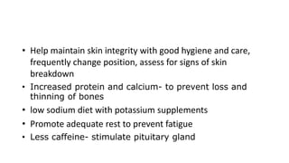 • Help maintain skin integrity with good hygiene and care,
frequently change position, assess for signs of skin
breakdown
• Increased protein and calcium- to prevent loss and
thinning of bones
• low sodium diet with potassium supplements
• Promote adequate rest to prevent fatigue
• Less caffeine- stimulate pituitary gland
 