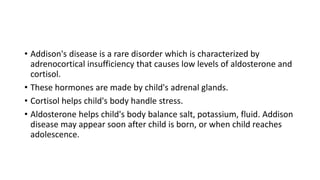 • Addison's disease is a rare disorder which is characterized by
adrenocortical insufficiency that causes low levels of aldosterone and
cortisol.
• These hormones are made by child's adrenal glands.
• Cortisol helps child's body handle stress.
• Aldosterone helps child's body balance salt, potassium, fluid. Addison
disease may appear soon after child is born, or when child reaches
adolescence.
 