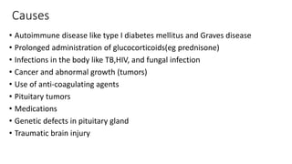 Causes
• Autoimmune disease like type I diabetes mellitus and Graves disease
• Prolonged administration of glucocorticoids(eg prednisone)
• Infections in the body like TB,HIV, and fungal infection
• Cancer and abnormal growth (tumors)
• Use of anti-coagulating agents
• Pituitary tumors
• Medications
• Genetic defects in pituitary gland
• Traumatic brain injury
 