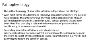 Pathophysiology
• The pathophysiology of adrenal insufficiency depends on the etiology.
• With most forms of autoimmune (primary) adrenal insufficiency, the patient
has antibodies that attack various enzymes in the adrenal cortex (though
cell-mediated mechanisms also contribute). Various genetic factors have
been identified that play a role in the development of primary adrenal
insufficiency or autoimmune adrenalitis.
• Secondary adrenal insufficiency refers to decreased
adrenocorticotropic hormone (ACTH) stimulation of the adrenal cortex and
therefore does not affect aldosterone levels. Traumatic brain injury (TBI) and
panhypopituitarism are common causes.
 