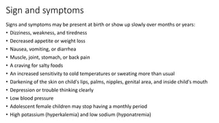 Sign and symptoms
Signs and symptoms may be present at birth or show up slowly over months or years:
• Dizziness, weakness, and tiredness
• Decreased appetite or weight loss
• Nausea, vomiting, or diarrhea
• Muscle, joint, stomach, or back pain
• A craving for salty foods
• An increased sensitivity to cold temperatures or sweating more than usual
• Darkening of the skin on child's lips, palms, nipples, genital area, and inside child's mouth
• Depression or trouble thinking clearly
• Low blood pressure
• Adolescent female children may stop having a monthly period
• High potassium (hyperkalemia) and low sodium (hyponatremia)
 
