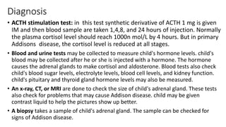 Diagnosis
• ACTH stimulation test: in this test synthetic derivative of ACTH 1 mg is given
IM and then blood sample are taken 1,4,8, and 24 hours of injection. Normally
the plasma cortisol level should reach 1000n mol/L by 4 hours. But in primary
Addisons disease, the cortisol level is reduced at all stages.
• Blood and urine tests may be collected to measure child's hormone levels. child's
blood may be collected after he or she is injected with a hormone. The hormone
causes the adrenal glands to make cortisol and aldosterone. Blood tests also check
child's blood sugar levels, electrolyte levels, blood cell levels, and kidney function.
child's pituitary and thyroid gland hormone levels may also be measured.
• An x-ray, CT, or MRI are done to check the size of child's adrenal gland. These tests
also check for problems that may cause Addison disease. child may be given
contrast liquid to help the pictures show up better.
• A biopsy takes a sample of child's adrenal gland. The sample can be checked for
signs of Addison disease.
 