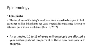 Epidemology
• Epidemioly:
• The incidence of Cushing's syndrome is estimated to be equal to 1–3
cases per million inhabitants per year, whereas its prevalence is close to
40 cases per million inhabitants.(Jun 18, 2012)
• An estimated 10 to 15 of every million people are affected a
year and only about ten percent of these new cases occur in
children.
 