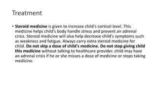 Treatment
• Steroid medicine is given to increase child's cortisol level. This
medicine helps child's body handle stress and prevent an adrenal
crisis. Steroid medicine will also help decrease child's symptoms such
as weakness and fatigue. Always carry extra steroid medicine for
child. Do not skip a dose of child's medicine. Do not stop giving child
this medicine without talking to healthcare provider. child may have
an adrenal crisis if he or she misses a dose of medicine or stops taking
medicine.
 