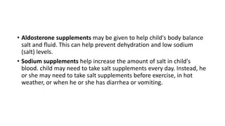 • Aldosterone supplements may be given to help child's body balance
salt and fluid. This can help prevent dehydration and low sodium
(salt) levels.
• Sodium supplements help increase the amount of salt in child's
blood. child may need to take salt supplements every day. Instead, he
or she may need to take salt supplements before exercise, in hot
weather, or when he or she has diarrhea or vomiting.
 
