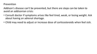 Prevention
Addison's disease can't be prevented, but there are steps can be taken to
avoid an addisonian crisis:
• Consult doctor if symptoms arises like feel tired, weak, or losing weight. Ask
about having an adrenal shortage.
• Child may need to adjust or increase dose of corticosteroids when feel sick.
 