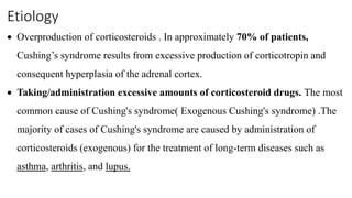 Etiology
 Overproduction of corticosteroids . In approximately 70% of patients,
Cushing’s syndrome results from excessive production of corticotropin and
consequent hyperplasia of the adrenal cortex.
 Taking/administration excessive amounts of corticosteroid drugs. The most
common cause of Cushing's syndrome( Exogenous Cushing's syndrome) .The
majority of cases of Cushing's syndrome are caused by administration of
corticosteroids (exogenous) for the treatment of long-term diseases such as
asthma, arthritis, and lupus.
 