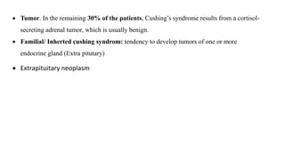  Tumor. In the remaining 30% of the patients, Cushing’s syndrome results from a cortisol-
secreting adrenal tumor, which is usually benign.
 Familial/ Inherted cushing syndrom: tendency to develop tumors of one or more
endocrine gland (Extra pitutary)
 Extrapituitary neoplasm
 