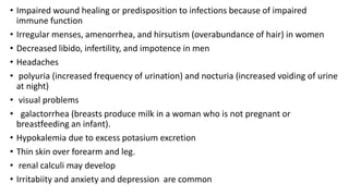 • Impaired wound healing or predisposition to infections because of impaired
immune function
• Irregular menses, amenorrhea, and hirsutism (overabundance of hair) in women
• Decreased libido, infertility, and impotence in men
• Headaches
• polyuria (increased frequency of urination) and nocturia (increased voiding of urine
at night)
• visual problems
• galactorrhea (breasts produce milk in a woman who is not pregnant or
breastfeeding an infant).
• Hypokalemia due to excess potasium excretion
• Thin skin over forearm and leg.
• renal calculi may develop
• Irritabiity and anxiety and depression are common
 