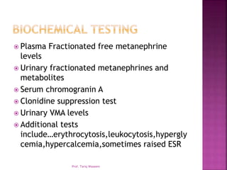  Plasma Fractionated free metanephrine
levels
 Urinary fractionated metanephrines and
metabolites
 Serum chromogranin A
 Clonidine suppression test
 Urinary VMA levels
 Additional tests
include…erythrocytosis,leukocytosis,hypergly
cemia,hypercalcemia,sometimes raised ESR
Prof. Tariq Waseem
 
