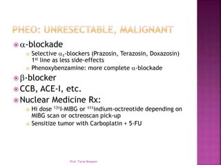  -blockade
 Selective 1-blockers (Prazosin, Terazosin, Doxazosin)
1st line as less side-effects
 Phenoxybenzamine: more complete -blockade
 -blocker
 CCB, ACE-I, etc.
 Nuclear Medicine Rx:
 Hi dose 131I-MIBG or 111indium-octreotide depending on
MIBG scan or octreoscan pick-up
 Sensitize tumor with Carboplatin + 5-FU
Prof. Tariq Waseem
 